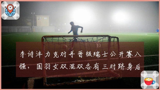 李诗沣力克对手晋级瑞士公开赛八强，国羽女双混双各有三对跻身后续比赛