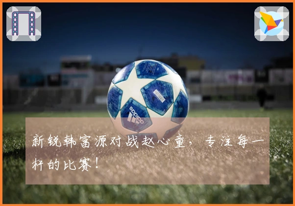新锐韩富源对战赵心童，专注每一杆的比赛！