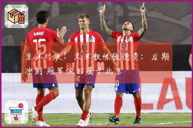 京津对决！天津教练张德贵：后期冲刺 冠军依旧属于北京
