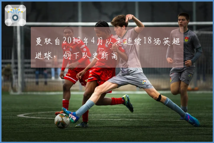 曼联自2013年4月以来连续18场英超进球，创下队史新高