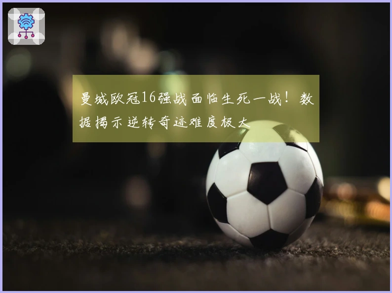 曼城欧冠16强战面临生死一战！数据揭示逆转奇迹难度极大