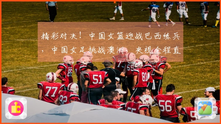精彩对决！中国女篮迎战巴西练兵，中国女足挑战澳洲，央视全程直播